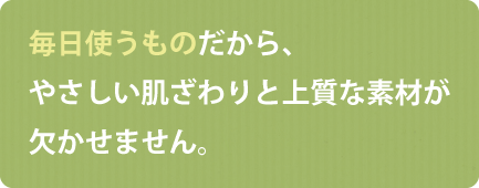 毎日使うものだから、やさしい肌ざわりと上質な素材が欠かせません。