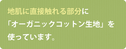 地肌に直接触れる部分に「オーガニックコットン生地」を使っています。
